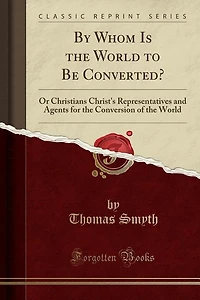 By Whom Is the World to Be Converted?: Or Christians Christ's Representatives and Agents for Conversion of (Classic Reprint)