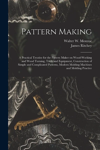Pattern Making; a Practical Treatise for the Pattern Maker on Wood-working and Wood Turning, Tools and Equipment, Construction of Simple and Complicated Patterns, Modern Molding Machines and Molding Practice