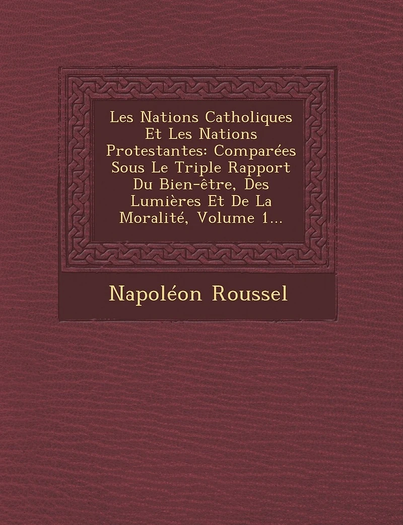 Les Nations Catholiques Et Protestantes: Comparées Sous Le Triple Rapport Du Bien-être, Des Lumières De La Moralité, Volume 1...