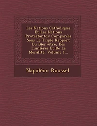 Les Nations Catholiques Et Protestantes: Comparées Sous Le Triple Rapport Du Bien-être, Des Lumières De La Moralité, Volume 1...