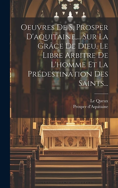 Oeuvres De S. Prosper D'aquitaine, ... Sur La Grâce De Dieu, Le Libre Arbitre De L'homme Et La Prédestination Des Saints...