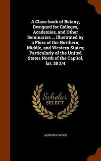 A Class-book of Botany, Designed for Colleges, Academies, and Other Seminaries ... Illustrated by a Flora of the Northern, Middle, and Western States; Particularly of the United States North of the Capitol