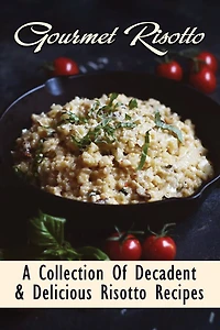 Gourmet Risotto: A Collection Of Decadent & Delicious Risotto Recipes: Creamy Risotto For Beginners