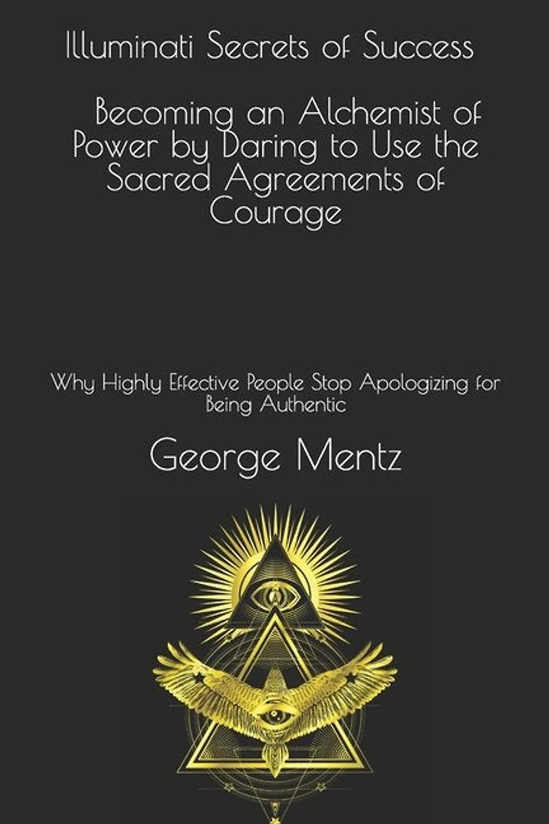 Illuminati Secrets Of Success Becoming An Alchemist Of Power By Daring To Use The Sacred Agreements Of Courage: Why Highly Effective People Stop Apologizing For Being Authentic