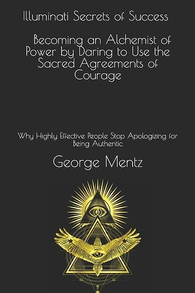 Illuminati Secrets Of Success Becoming An Alchemist Of Power By Daring To Use The Sacred Agreements Of Courage: Why Highly Effective People Stop Apologizing For Being Authentic
