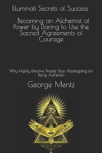 Illuminati Secrets Of Success Becoming An Alchemist Of Power By Daring To Use The Sacred Agreements Of Courage: Why Highly Effective People Stop Apologizing For Being Authentic