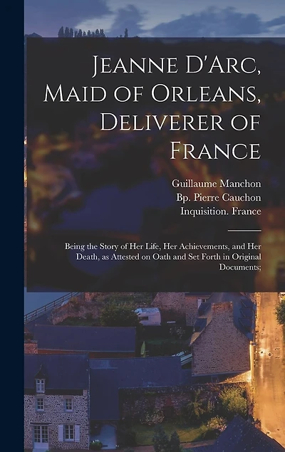 Jeanne D'Arc, Maid of Orleans, Deliverer of France; Being the Story of Her Life, Her Achievements, and Her Death, as Attested on Oath and Set Forth in Original Documents;
