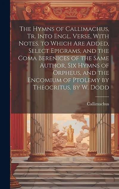 The Hymns of Callimachus, Tr. Into Engl. Verse, With Notes. to Which Are Added, Select Epigrams, and the Coma Berenices of the Same Author, Six Hymns of Orpheus, and the Encomium of Ptolemy by Theocritus, by W. Dodd