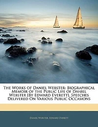 the Works of Daniel Webster: Biographical Memoir Public Life Webster [By Edward Everett]. Speeches Delivered On