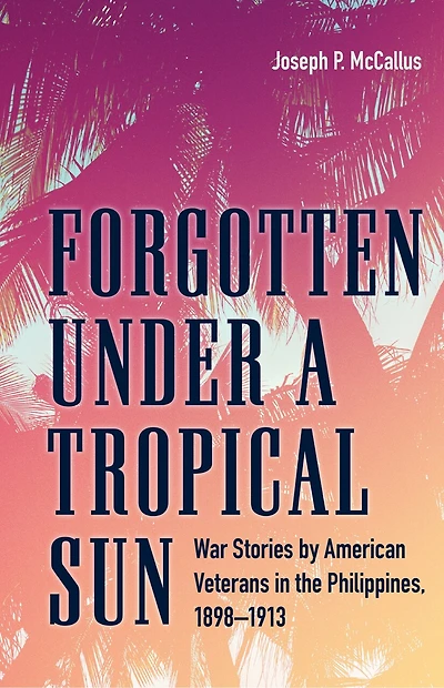 Forgotten under a Tropical Sun: War Stories by American Veterans the Philippines, 1898-1913