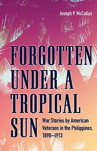 Forgotten under a Tropical Sun: War Stories by American Veterans the Philippines, 1898-1913