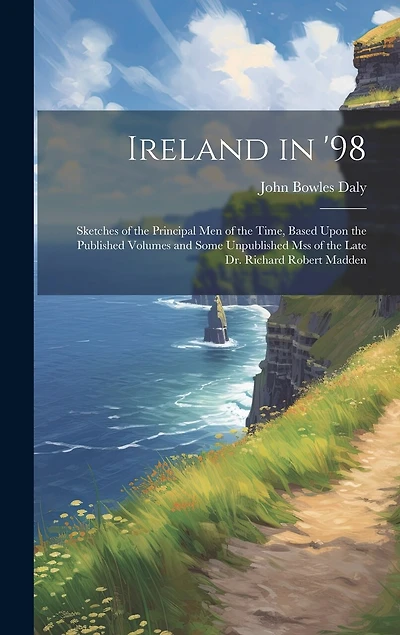 Ireland in '98: Sketches of the Principal Men of the Time, Based Upon the Published Volumes and Some Unpublished Mss of the Late Dr. Richard Robert Madden