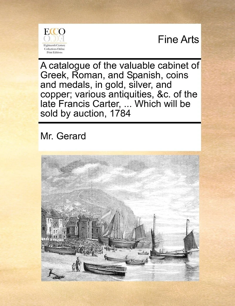 A Catalogue Of The Valuable Cabinet Of Greek, Roman, And Spanish, Coins And Medals, In Gold, Silver, And Copper; Various Antiquities, &c. Of The Late Francis Carter, ... Which Will Be Sold By Auction, 1784