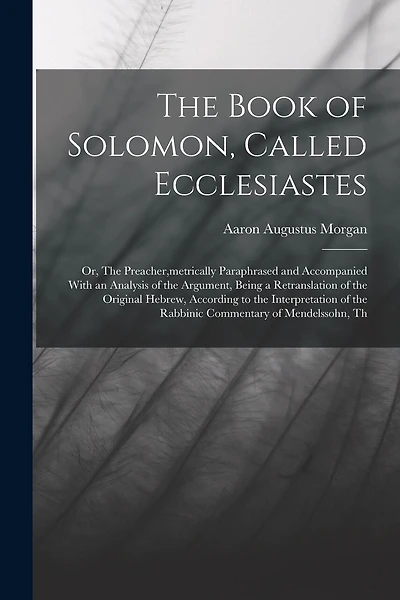 The Book of Solomon, Called Ecclesiastes; or, The Preacher, metrically Paraphrased and Accompanied With an Analysis of the Argument, Being a Retranslation of the Original Hebrew, According to the Interpretation of the Rabbinic Commentary of Mendelssohn, T