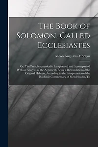 The Book of Solomon, Called Ecclesiastes; or, The Preacher, metrically Paraphrased and Accompanied With an Analysis of the Argument, Being a Retranslation of the Original Hebrew, According to the Interpretation of the Rabbinic Commentary of Mendelssohn, T