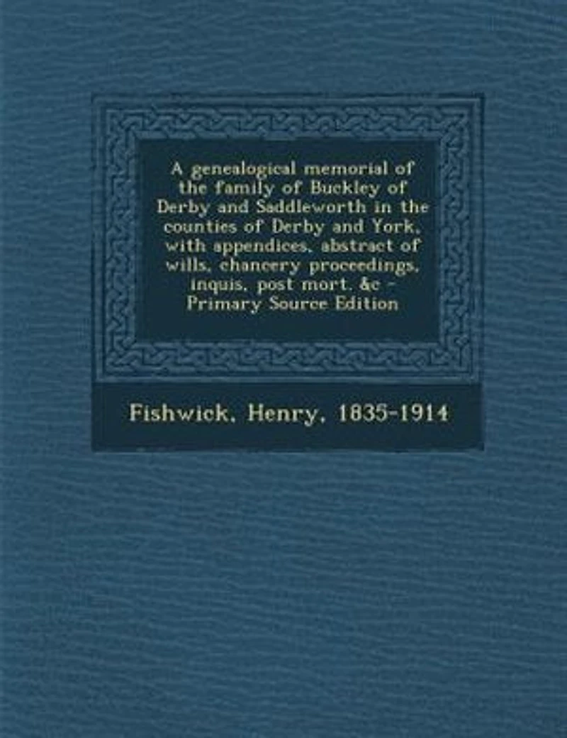 A genealogical memorial of the family of Buckley of Derby and Saddleworth in the counties of Derby and York, with appendices, abstract of wills, chancery proceedings, inquis, post mort. &c