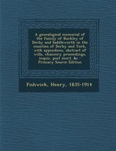 A genealogical memorial of the family of Buckley of Derby and Saddleworth in the counties of Derby and York, with appendices, abstract of wills, chancery proceedings, inquis, post mort. &c