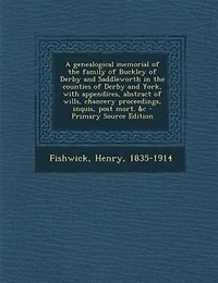 A genealogical memorial of the family of Buckley of Derby and Saddleworth in the counties of Derby and York, with appendices, abstract of wills, chancery proceedings, inquis, post mort. &c