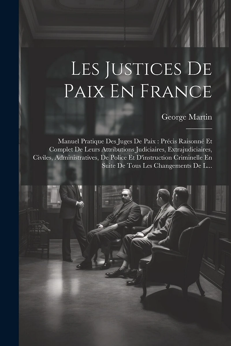Les Justices De Paix En France: Manuel Pratique Des Juges De Paix: Précis Raisonné Et Complet De Leurs Attributions Judiciaires, Extrajudiciaires, Civiles, Administratives, De Police Et D'instruction Criminelle En Suite De Tous Les Changements De L...