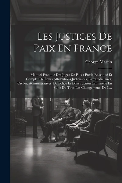 Les Justices De Paix En France: Manuel Pratique Des Juges De Paix: Précis Raisonné Et Complet De Leurs Attributions Judiciaires, Extrajudiciaires, Civiles, Administratives, De Police Et D'instruction Criminelle En Suite De Tous Les Changements De L...