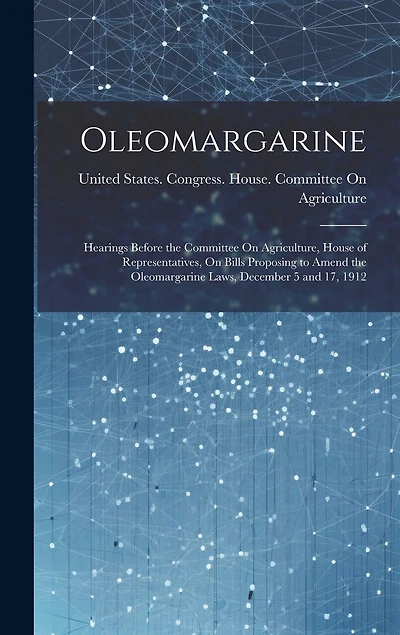 Oleomargarine: Hearings Before the Committee On Agriculture, House of Representatives, On Bills Proposing to Amend the Oleomargarine Laws, December 5 and 17, 1912