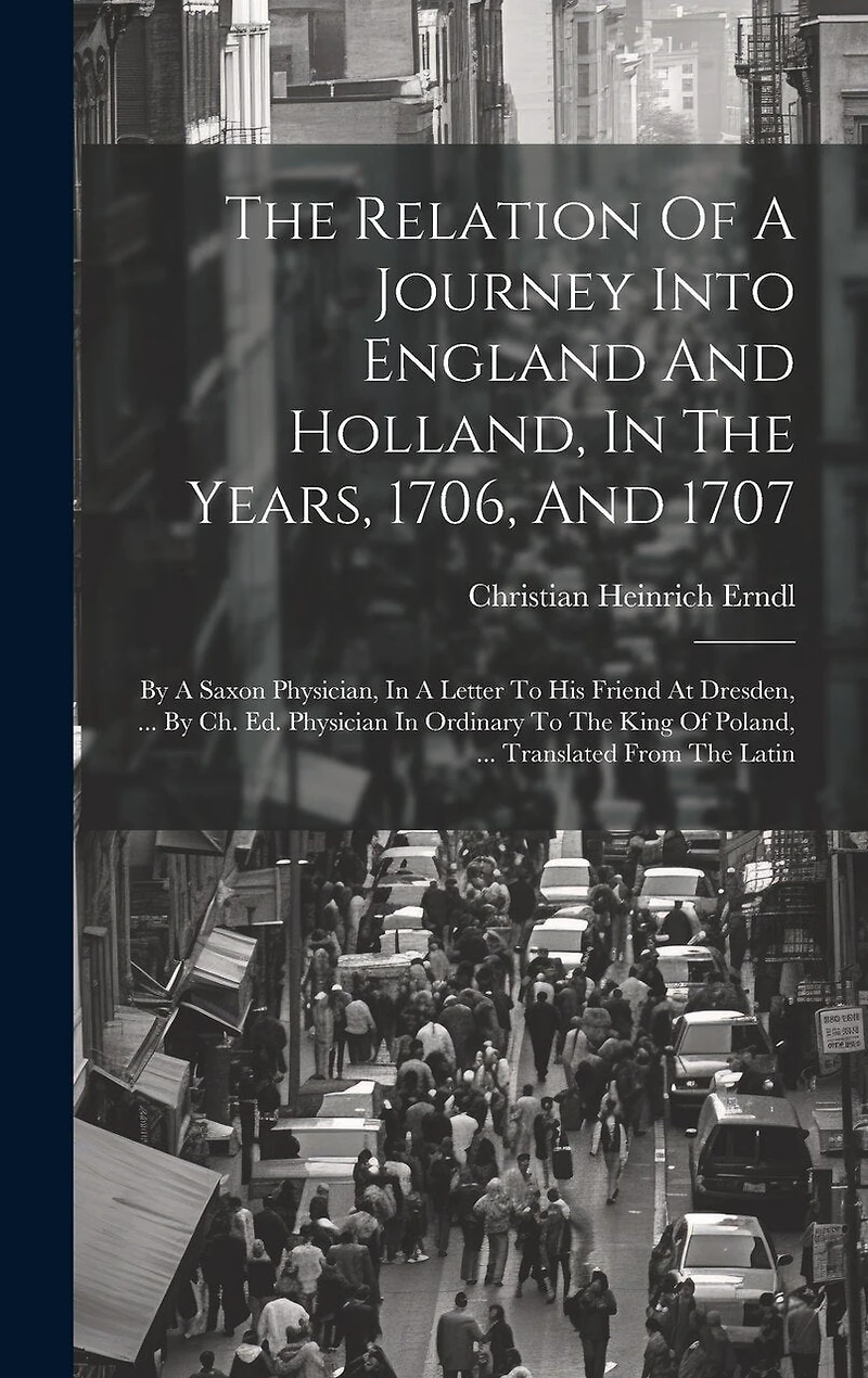 The Relation Of A Journey Into England And Holland, In The Years, 1706, And 1707: By A Saxon Physician, In A Letter To His Friend At Dresden, ... By Ch. Ed. Physician In Ordinary To The King Of Poland, ... Translated From The Latin