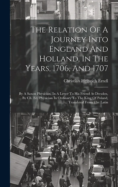 The Relation Of A Journey Into England And Holland, In The Years, 1706, And 1707: By A Saxon Physician, In A Letter To His Friend At Dresden, ... By Ch. Ed. Physician In Ordinary To The King Of Poland, ... Translated From The Latin