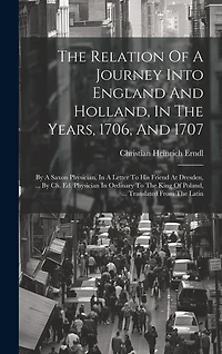 The Relation Of A Journey Into England And Holland, In The Years, 1706, And 1707: By A Saxon Physician, In A Letter To His Friend At Dresden, ... By Ch. Ed. Physician In Ordinary To The King Of Poland, ... Translated From The Latin