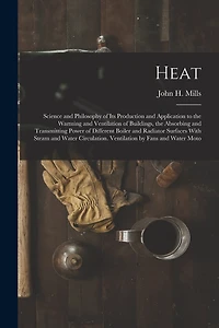 Heat: Science and Philosophy of Its Production and Application to the Warming and Ventilation of Buildings, the Absorbing and Transmitting Power of Different Boiler and Radiator Surfaces With Steam and Water Circulation. Ventilation by Fans and Water Moto