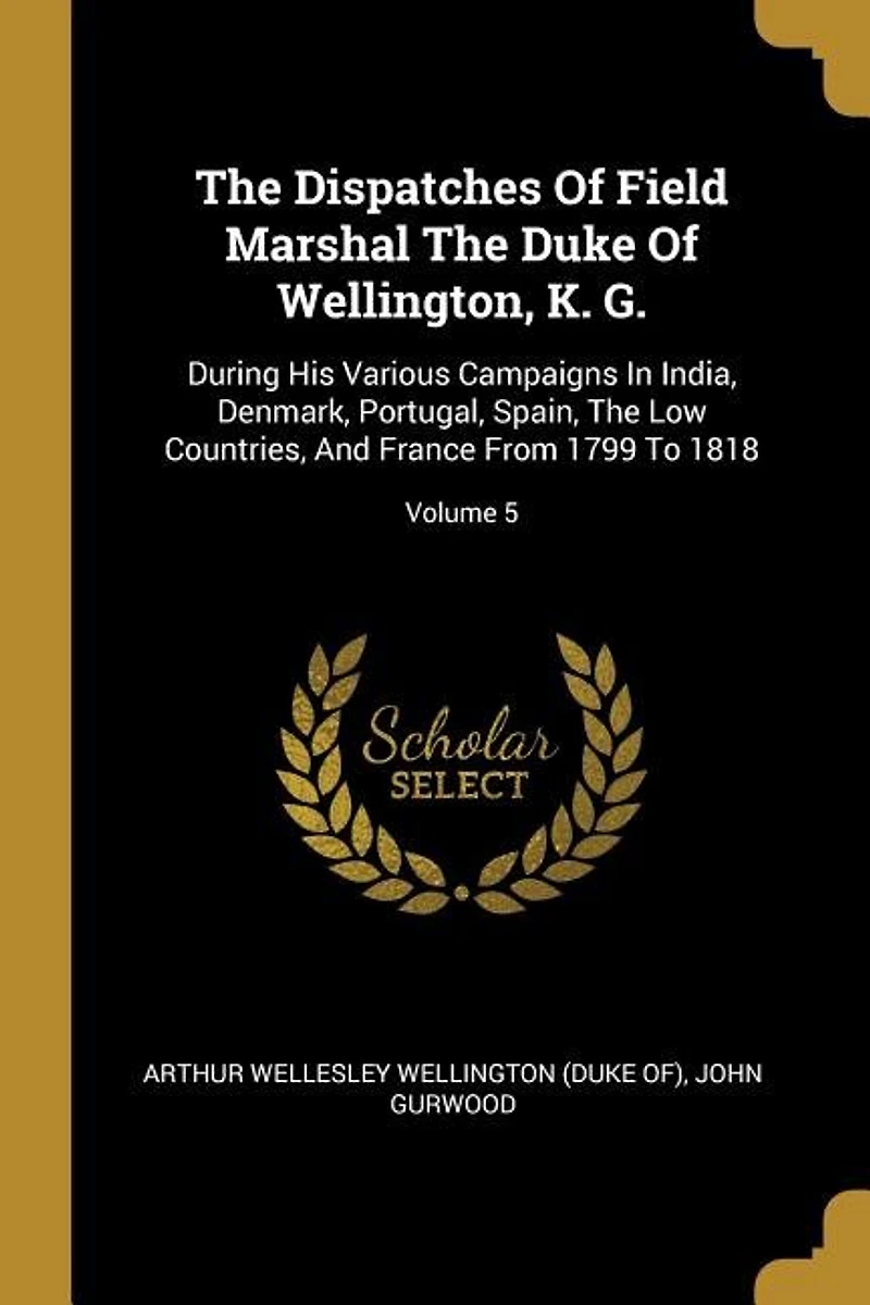 The Dispatches Of Field Marshal The Duke Of Wellington, K. G.: During His Various Campaigns In India, Denmark, Portugal, Spain, The Low Countries, And France From