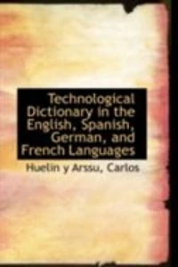 Technological Dictionary the English, Spanish, German, and French Languages, Containing Technical Terms Locutions Employed Arts, Trades, Industry General, Military Naval