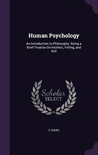 Human Psychology: An Introduction to Philosophy. Being a Brief Treatise On Intellect, Felling, and Will