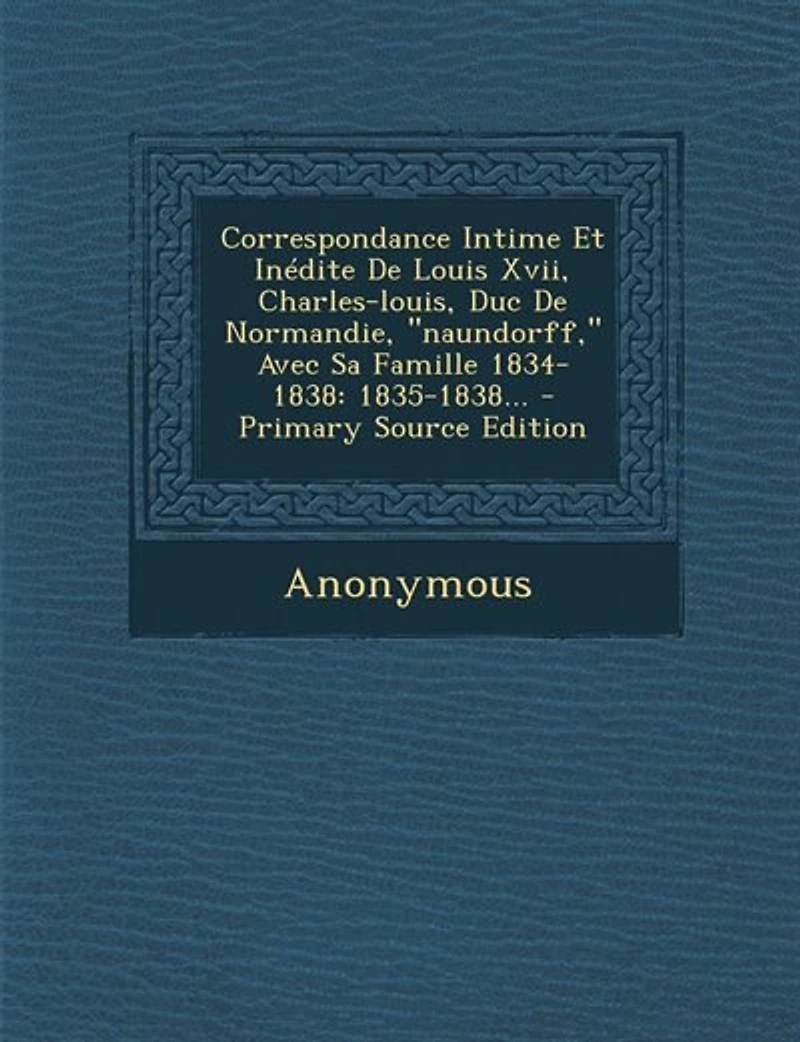 Correspondance Intime Et Inédite De Louis Xvii, Charles-louis, Duc Normandie, "naundorff," Avec Sa Famille 1834-1838
