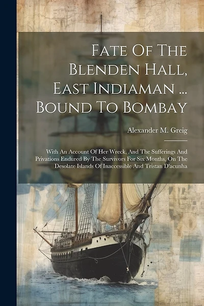 Fate Of The Blenden Hall, East Indiaman ... Bound To Bombay: With An Account Of Her Wreck, And The Sufferings And Privations Endured By The Survivors For Six Months, On The Desolate Islands Of Inaccessible And Tristan D'acunha