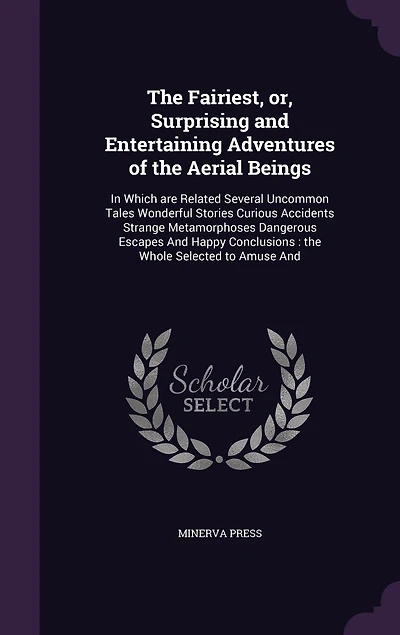 The Fairiest, or, Surprising and Entertaining Adventures of the Aerial Beings: In Which are Related Several Uncommon Tales Wonderful Stories Curious Accidents Strange Metamorphoses Dangerous Escapes And Happy Conclusions: the Whole Selected to Amuse And