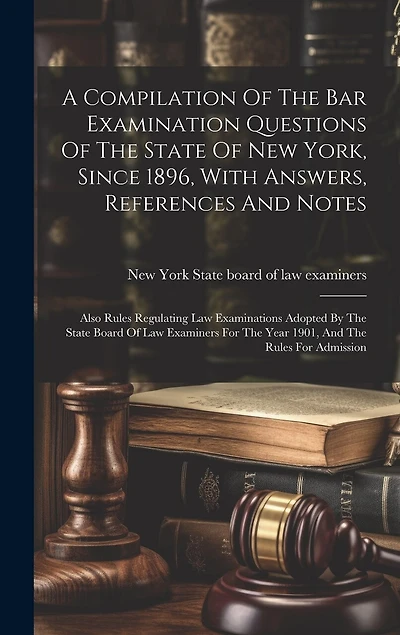 A Compilation Of The Bar Examination Questions Of The State Of New York, Since 1896, With Answers, References And Notes: Also Rules Regulating Law Examinations Adopted By The State Board Of Law Examiners For The Year 1901, And The Rules For Admission