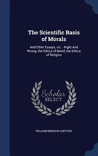 The Scientific Basis of Morals, and Other Essays: Viz;, Right Wrong; Ethics Belief; Religion (Classic Reprint)
