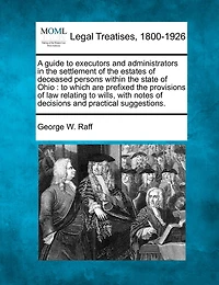 A Guide to Executors and Administrators in the Settlement of the Estates of Deceased Persons Within the State of Ohio: To Which Are Prefixed the Provisions of Law Relating to Wills, with Notes of Decisions and Practical Suggestions.