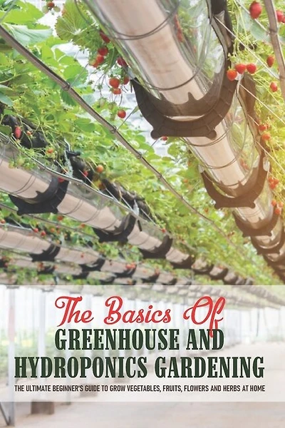 The Basics Of Greenhouse And Hydroponics Gardening: The Ultimate Beginner's Guide to Grow Vegetables, Fruits, Flowers and Herbs at Home: Greenhouse Essentials