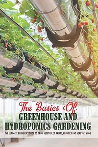 The Basics Of Greenhouse And Hydroponics Gardening: The Ultimate Beginner's Guide to Grow Vegetables, Fruits, Flowers and Herbs at Home: Greenhouse Essentials