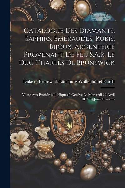 Catalogue des diamants, saphirs, émeraudes, rubis, bijoux, argenterie provenant de feu S.A.R. le duc Charles de Brunswick: Vente aux enchères publiques à Genève le mercredi 22 avril 1874 et jours suivants