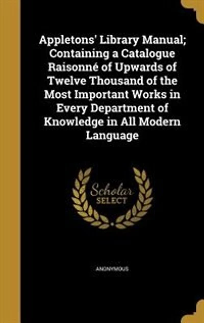 Appletons' Library Manual; Containing a Catalogue Raisonné of Upwards Twelve Thousand the Most Important Works Every Department Knowledge All Modern Language