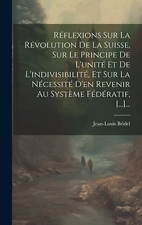 Réflexions Sur La Révolution De La Suisse, Sur Le Principe De L'unité Et De L'indivisibilité, Et Sur La Nécessité D'en Revenir Au Système Fédératif, [...]...