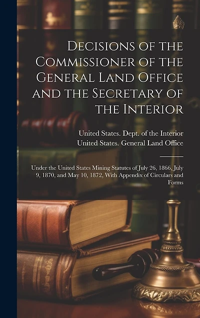 Decisions of the Commissioner of the General Land Office and the Secretary of the Interior: Under the United States Mining Statutes of July 26, 1866, July 9, 1870, and May 10, 1872, With Appendix of Circulars and Forms