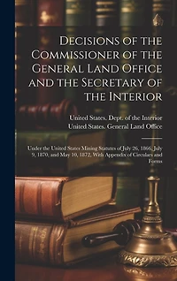 Decisions of the Commissioner of the General Land Office and the Secretary of the Interior: Under the United States Mining Statutes of July 26, 1866, July 9, 1870, and May 10, 1872, With Appendix of Circulars and Forms