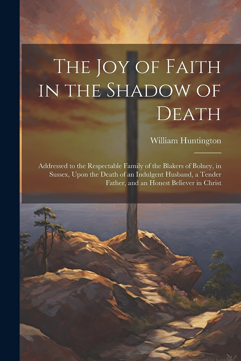 The Joy of Faith in the Shadow of Death: Addressed to the Respectable Family of the Blakers of Bolney, in Sussex, Upon the Death of an Indulgent Husband, a Tender Father, and an Honest Believer in Christ