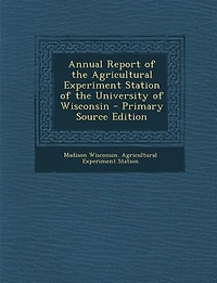 Annual Report of the Agricultural Experiment Station of the University of Wisconsin - Primary Source Edition