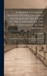 A Hebrew Grammar, Without Points, Designed To Facilitate The Study Of The Scriptures Of The Old Testament, In The Original: And Particularly Adapted To The Use Of Those Who May Not Have Instructors