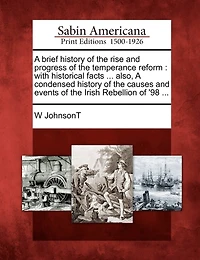 A Brief History of the Rise and Progress of the Temperance Reform: With Historical Facts ... Also, a Condensed History of the Causes and Events of the Irish Rebellion of '98 ...