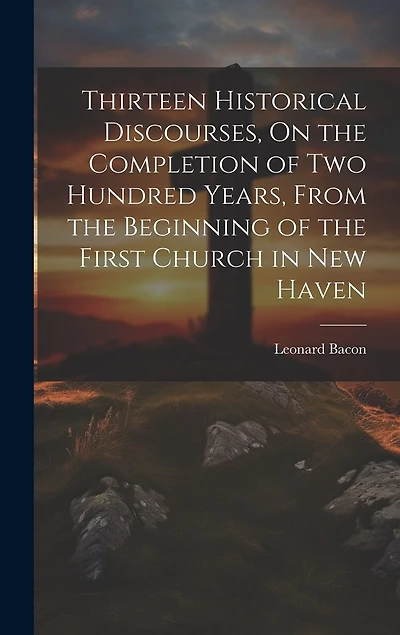 Thirteen Historical Discourses, On the Completion of Two Hundred Years, From the Beginning of the First Church in New Haven
